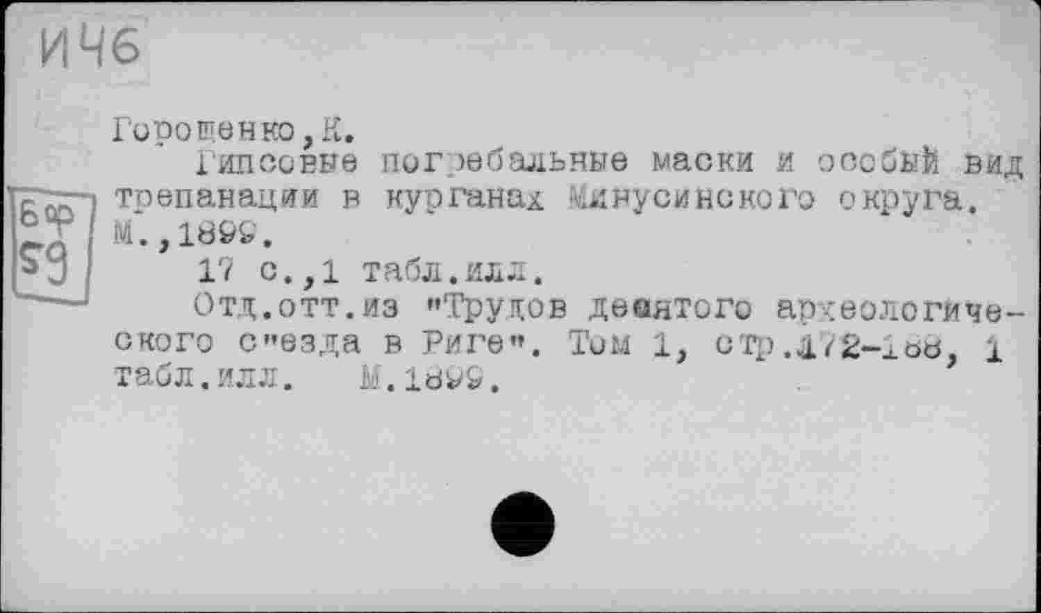 ﻿ИЧ6
Горо щен ко, К.
Гипсовые погребальные маски и особый вид трепанации в курганах Минусинского округа. М.,189S.
17 с.,1 табл.илл.
Отд.отт.из "Трупов дееятого археологического съезда в Риге". Тим 1, стр.д7£-іь8, і табл.илл. M.18V&.